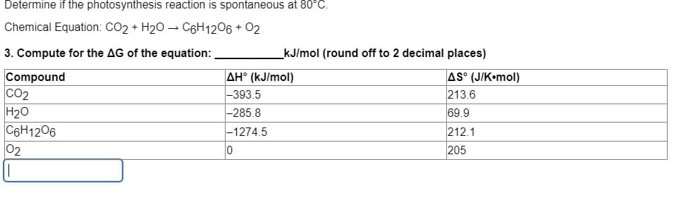 Determine if the photosynthesis reaction is spontaneous at 80°C.
Chemical Equation: CO2 + H20 – C6H1206 + 02
3. Compute for the AG of the equation:
kJ/mol (round off to 2 decimal places)
Compound
co2
H20
C6H1206
02
AH° (kJ/mol)
-393.5
|-285.8
AS° (J/K•mol)
213.6
69.9
212.1
205
-1274.5
