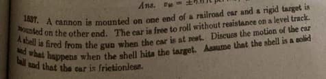 Ans. P
1537. A cannon is mounted on one end of a railroad ear and a rigid target is
A shell is fired from the gun when the car is at rest. Discuss the motion of the car
mounted on the other end. The car is free to roll without resistance on a level track.
ball and that the car is frictionless.
and what happens when the shell hits the target. Assume that the shell is a solid