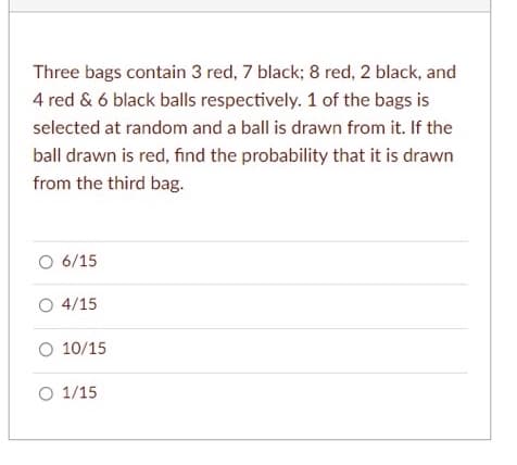 Three bags contain 3 red, 7 black; 8 red, 2 black, and
4 red & 6 black balls respectively. 1 of the bags is
selected at random and a ball is drawn from it. If the
ball drawn is red, find the probability that it is drawn
from the third bag.
O 6/15
O 4/15
O 10/15
O 1/15
