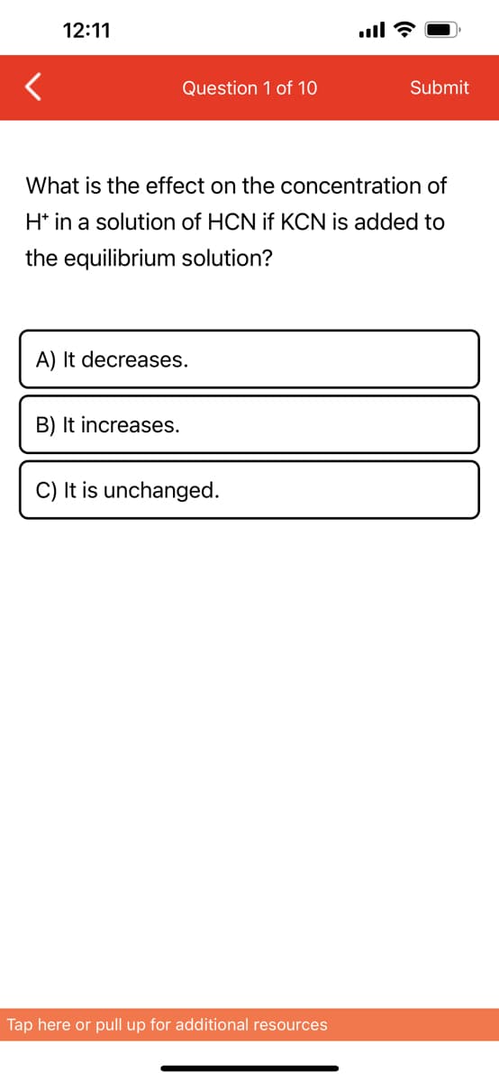 12:11
Question 1 of 10
What is the effect on the concentration of
H* in a solution of HCN if KCN is added to
the equilibrium solution?
A) It decreases.
B) It increases.
C) It is unchanged.
Submit
Tap here or pull up for additional resources