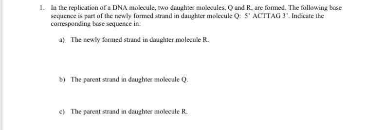 1. In the replication of a DNA molecule, two daughter molecules, Q and R, are formed. The following base
sequence is part of the newly formed strand in daughter molecule Q: 5' ACTTAG 3. Indicate the
corresponding base sequence in:
a) The newly formed strand in daughter molecule R.
b) The parent strand in daughter molecule Q.
c) The parent strand in daughter molecule R.
