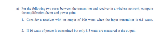 a) For the following two cases between the transmitter and receiver in a wireless network, compute
the amplification factor and power gain:
1. Consider a receiver with an output of 100 watts when the input transmitter is 0.1 watts.
2. If 10 watts of power is transmitted but only 8.5 watts are measured at the output.