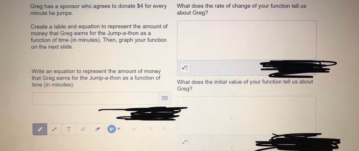 Greg has a sponsor who agrees to donate $4 for every
minute he jumps.
What does the rate of change of your function tell us
about Greg?
Create a table and equation to represent the amount of
money that Greg earns for the Jump-a-thon as a
function of time (in minutes). Then, graph your function
on the next slide.
Write an equation to represent the amount of money
that Greg earns for the Jump-a-thon as a function of
time (in minutes).
What does the initial value of your function tell us about
Greg?
