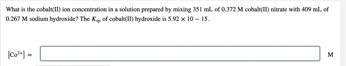 What is the cobalt(II) ion concentration in a solution prepared by mixing 351 mL of 0.372 M cobalt(II) nitrate with 409 mL of
0.267 M sodium hydroxide? The Kp of cobalt(II) hydroxide is 5.92 × 10 – 15.
[Co**] =
M
