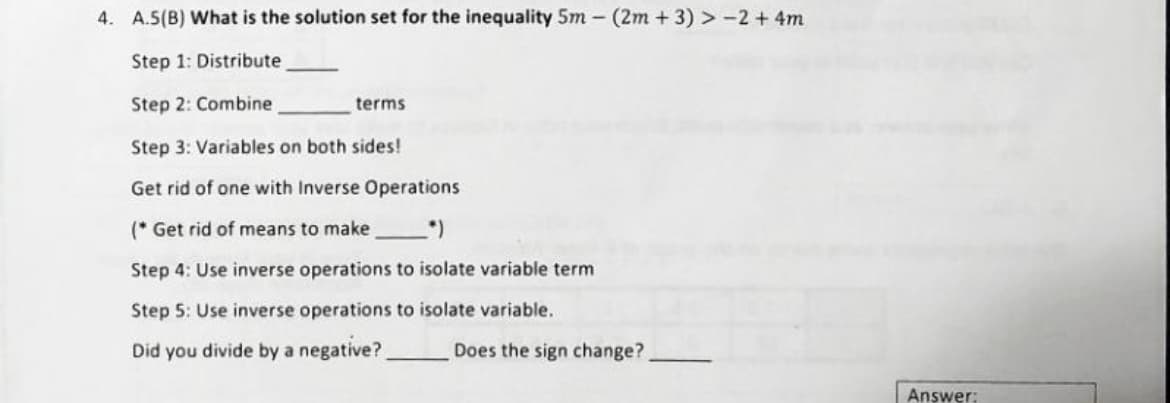 4. A.5(B) What is the solution set for the inequality 5m - (2m+3) > -2 + 4m
Step 1: Distribute
Step 2: Combine
Step 3: Variables on both sides!
Get rid of one with Inverse Operations
(* Get rid of means to make
(*)
Step 4: Use inverse operations to isolate variable term
Step 5: Use inverse operations to isolate variable.
Did you divide by a negative?
terms
Does the sign change?
Answer: