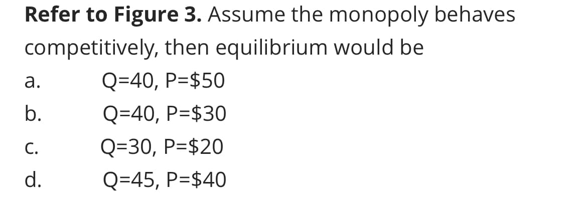 Refer to Figure 3. Assume the monopoly behaves
competitively, then equilibrium would be
Q=40, P=$50
Q=40, P=$30
Q=30, P=$20
Q=45, P=$40
a.
b.
p?a
C.
d.