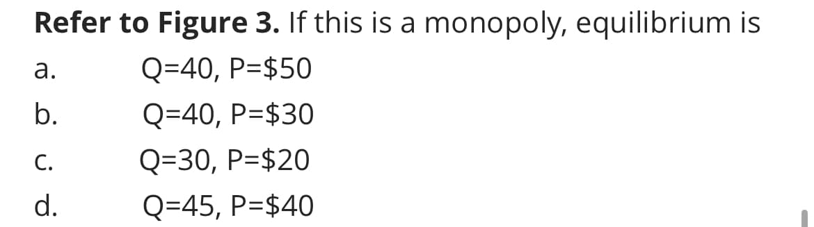 Refer to Figure 3. If this is a monopoly, equilibrium is
Q=40, P=$50
Q=40, P=$30
Q=30, P=$20
Q=45, P=$40
a.
b.
C.
d.