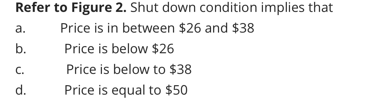 Refer to Figure 2. Shut down condition implies that
Price is in between $26 and $38
Price is below $26
Price is below to $38
Price is equal to $50
a.
b.
C.
d.