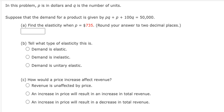 In this problem, p is in dollars and q is the number of units.
Suppose that the demand for a product is given by pq + p + 100g = 50,000.
(a) Find the elasticity when p = $735. (Round your answer to two decimal places.)
(b) Tell what type of elasticity this is.
Demand is elastic.
Demand is inelastic.
O Demand is unitary elastic.
(c) How would a price increase affect revenue?
O Revenue is unaffected by price.
An increase in price will result in an increase in total revenue.
O An increase in price will result in a decrease in total revenue.