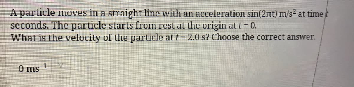 A particle moves in a straight line with an acceleration sin(2nt) m/s² at time t
seconds. The particle starts from rest at the origin at t = 0.
What is the velocity of the particle at t = 2.0 s? Choose the correct answer.
0 ms 1
