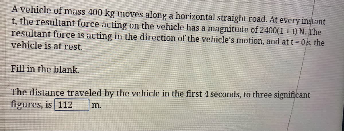 A vehicle of mass 400 kg moves along a horizontal straight road. At every instant
t, the resultant force acting on the vehicle has a magnitude of 2400(1 + t) N. The
resultant force is acting in the direction of the vehicle's motion, and att= 0s, the
vehicle is at rest.
Fill in the blank.
The distance traveled by the vehicle in the first 4 seconds, to three significant
figures, is 112
m.
