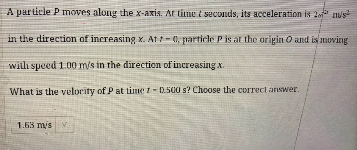 A particle P moves along the x-axis. At time t seconds, its acceleration is 2ef m/s
in the direction of increasing x. At t = 0, particle P is at the origin O and is moving
with speed 1.00 m/s in the direction of increasing x.
What is the velocity of P at time t = 0.500 s? Choose the correct answer.
1.63 m/s
V.
