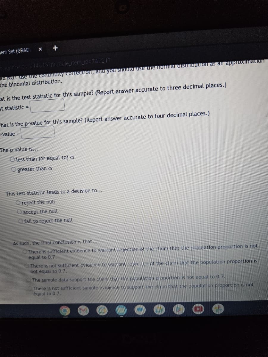 em Set (GRADI
X
+
signments
2446452module_item_id=747217
to NOT use the continuity correction, and you should use the normal distribution as an approximation
the binomial distribution.
at is the test statistic for this sample? (Report answer accurate to three decimal places.)
st statistic =
hat is the p-value for this sample? (Report answer accurate to four decimal places.)
-value=
The p-value is...
Oless than (or equal to) a
Ogreater than a
This test statistic leads to a decision to....
reject the null
accept the null
fail to reject the null
As such, the final conclusion is that...
There is sufficient evidence to warrant rejection of the claim that the population proportion is not
equal to 0.7.
There is not sufficient evidence to watrant rejection of the claim that the population proportion is
not equal to 0.7.
The sample data support the claim that the population proportion is not equal to 0.7.
There is not sufficient sample evidence to support the claim that the population proportion is not
equal to 0.7.