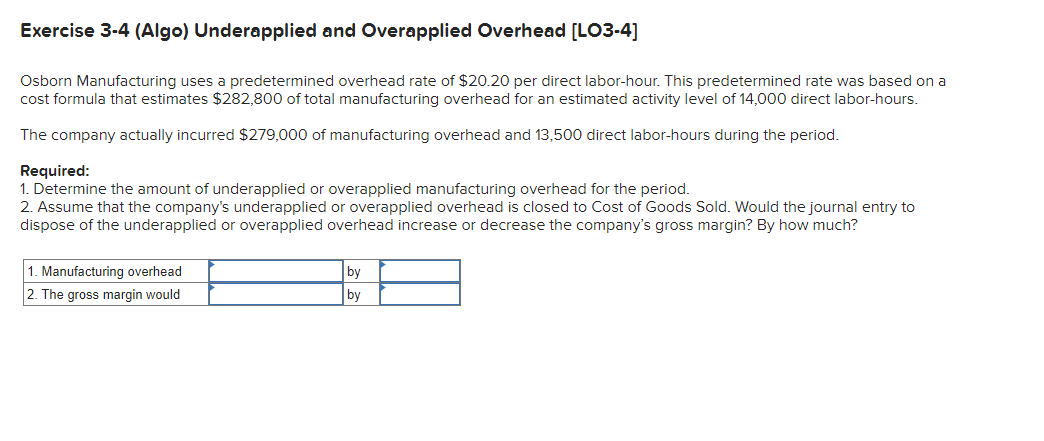 Exercise 3-4 (Algo) Underapplied and Overapplied Overhead [LO3-4]
Osborn Manufacturing uses a predetermined overhead rate of $20.20 per direct labor-hour. This predetermined rate was based on a
cost formula that estimates $282,800 of total manufacturing overhead for an estimated activity level of 14,000 direct labor-hours.
The company actually incurred $279,000 of manufacturing overhead and 13,500 direct labor-hours during the period.
Required:
1. Determine the amount of underapplied or overapplied manufacturing overhead for the period.
2. Assume that the company's underapplied or overapplied overhead is closed to Cost of Goods Sold. Would the journal entry to
dispose of the underapplied or overapplied overhead increase or decrease the company's gross margin? By how much?
1. Manufacturing overhead
2. The gross margin would
by
by