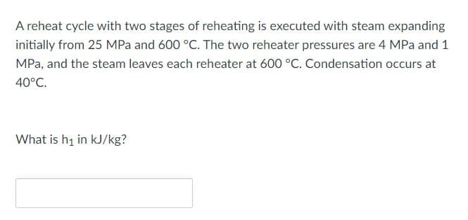 A reheat cycle with two stages of reheating is executed with steam expanding
initially from 25 MPa and 600 °C. The two reheater pressures are 4 MPa and 1
MPa, and the steam leaves each reheater at 600 °C. Condensation occurs at
40°C.
What is hi in kJ/kg?
