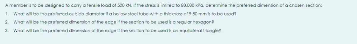 A member is to be designed to carry a tensile load of 500 kN. If the stress is limited to 80,000 kPa, determine the preferred dimension of a chosen section:
1.
What will be the preferred outside diameter if a hollow steel tube with a thickness of 9.50 mm is to be used?
2.
What will be the preferred dimension of the edge if the section to be used is a regular hexagon?
3. What will be the preferred dimension of the edge if the section to be used is an equilateral triangle?
