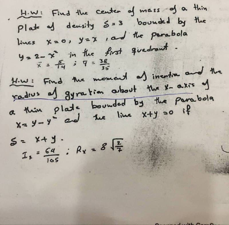 H.W: Find the Centen of mass-of a thin
Plate f denisity S=3
bounded by the
Lines
Xa o, y=x iad the parabola
y2 2- x in the first qivedrant
* : 7 = 38
35
H.w: Find
the moment d inentia ad the
about the X axis y
Kadrus g ay ration
a thin plate bounded by the parabola
X y- y ad the
line X+y ao if
= 64 Ry z
号
I,
%3D
105
