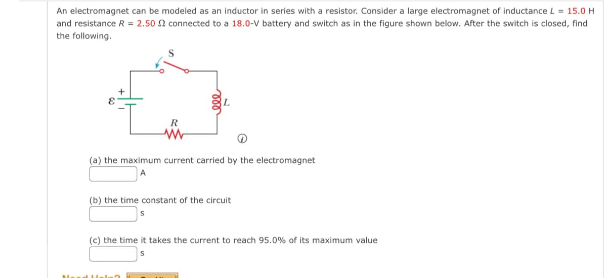 An electromagnet can be modeled as an inductor in series with a resistor. Consider a large electromagnet of inductance L = 15.0 H
and resistance R = 2.50 2 connected to a 18.0-V battery and switch as in the figure shown below. After the switch is closed, find
the following.
S
+
I
R
www
L
(a) the maximum current carried by the electromagnet
A
(b) the time constant of the circuit
S
(c) the time it takes the current to reach 95.0% of its maximum value
S