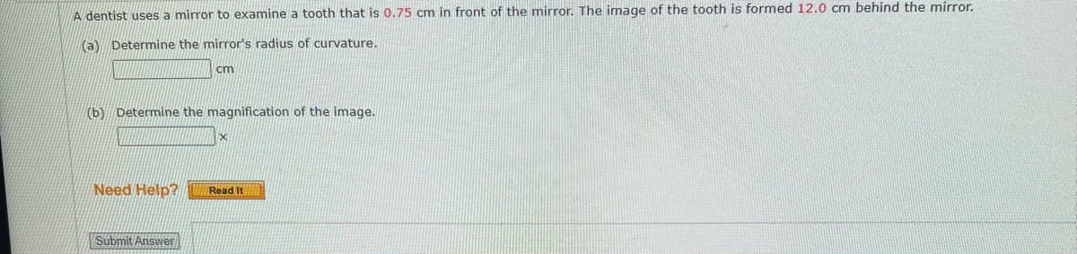 A dentist uses a mirror to examine a tooth that is 0.75 cm in front of the mirror. The image of the tooth is formed 12.0 cm behind the mirror.
(a) Determine the mirror's radius of curvature.
cm
(b) Determine the magnification of the image.
X
Need Help?
Read It
Submit Answer