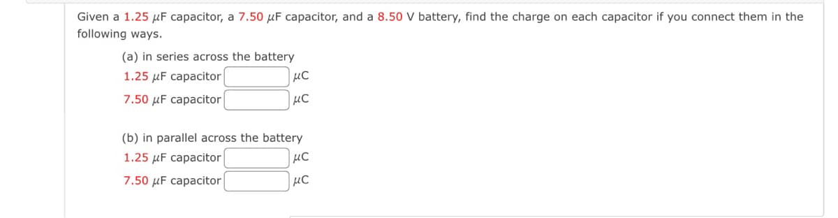 Given a 1.25 μF capacitor, a 7.50 μF capacitor, and a 8.50 V battery, find the charge on each capacitor if you connect them in the
following ways.
(a) in series across the battery
1.25 μF capacitor
7.50 μF capacitor
μC
μC
(b) in parallel across the battery
1.25 μF capacitor
7.50 μF capacitor
μC
μC