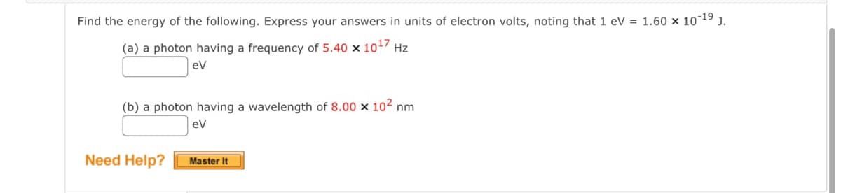 Find the energy of the following. Express your answers in units of electron volts, noting that 1 eV = 1.60 × 10-19 J.
(a) a photon having a frequency of 5.40 × 1017 Hz
ev
(b) a photon having a wavelength of 8.00 x 10² nm
eV
Need Help?
Master It