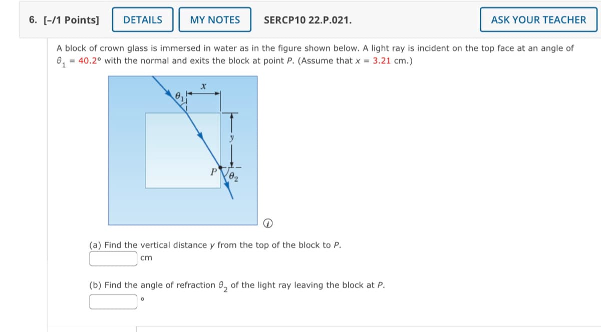 6. [-/1 Points]
DETAILS
MY NOTES
SERCP10 22.P.021.
ASK YOUR TEACHER
A block of crown glass is immersed in water as in the figure shown below. A light ray is incident on the top face at an angle of
₁ = 40.2° with the normal and exits the block at point P. (Assume that x = 3.21 cm.)
x
P
y
2.
(a) Find the vertical distance y from the top of the block to P.
ст
(b) Find the angle of refraction 2 of the light ray leaving the block at P.