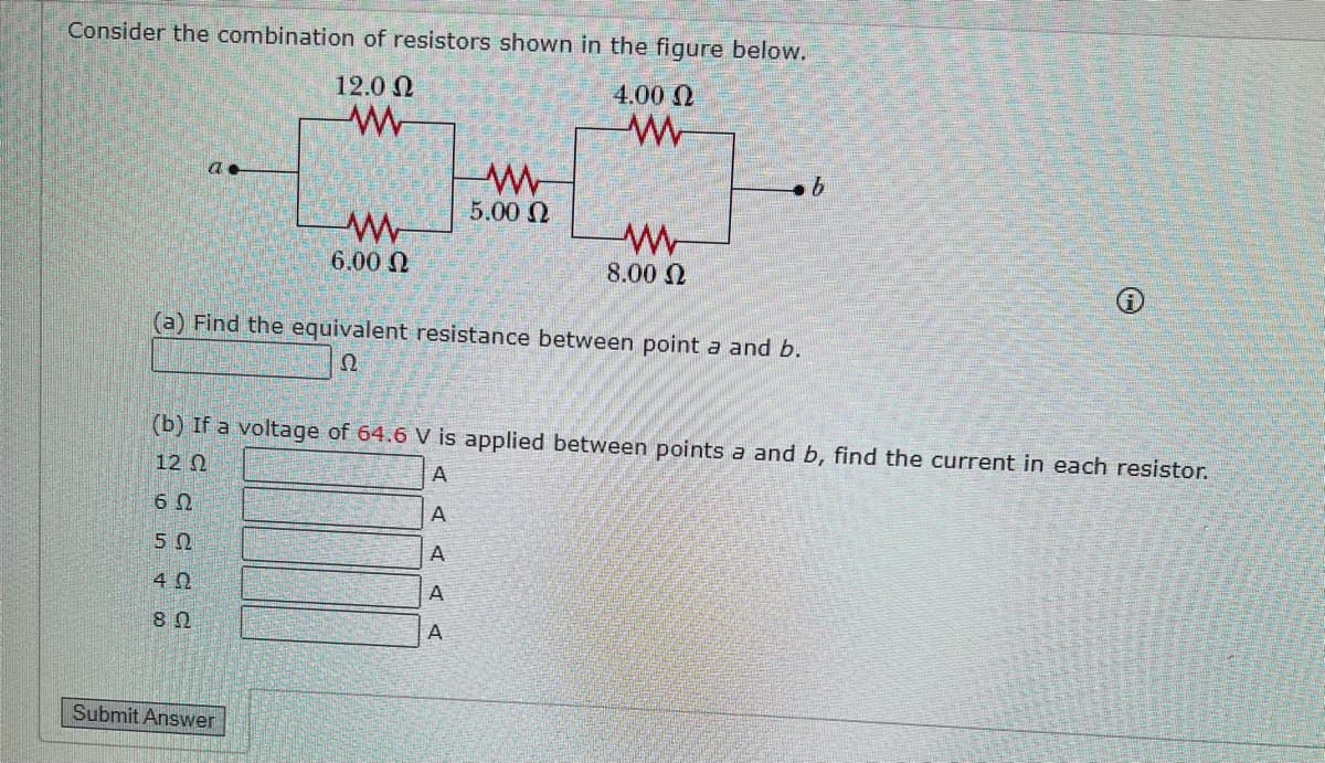 Consider the combination of resistors shown in the figure below.
4.00 Ω
w
a.
12.0 Ω
ww
6.00 Ω
Submit Answer
(a) Find the equivalent resistance between point a and b.
Ω
W
5.00 Ω
A A
ww
8.00 Ω
(b) If a voltage of 64.6 V is applied between points a and b, find the current in each resistor.
12 Ω
A
60
A
50
42
8 Ω
A
b