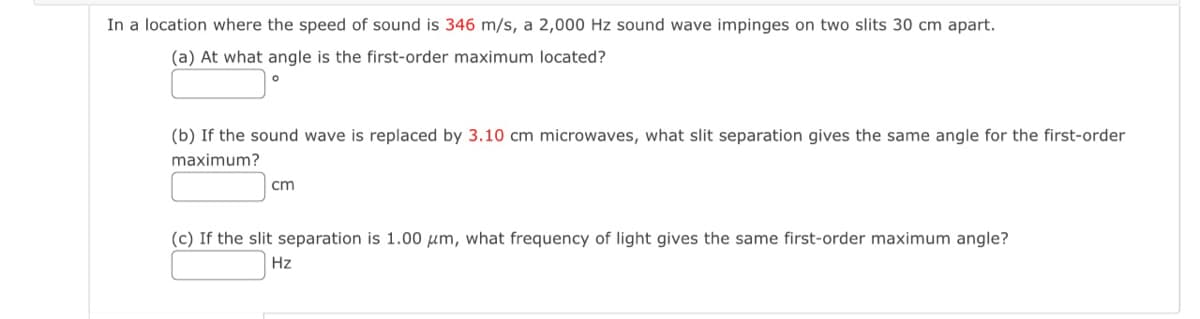In a location where the speed of sound is 346 m/s, a 2,000 Hz sound wave impinges on two slits 30 cm apart.
(a) At what angle is the first-order maximum located?
(b) If the sound wave is replaced by 3.10 cm microwaves, what slit separation gives the same angle for the first-order
maximum?
cm
(c) If the slit separation is 1.00 μm, what frequency of light gives the same first-order maximum angle?
Hz