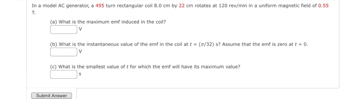 In a model AC generator, a 495 turn rectangular coil 8.0 cm by 22 cm rotates at 120 rev/min in a uniform magnetic field of 0.55
T.
(a) What is the maximum emf induced in the coil?
(b) What is the instantaneous value of the emf in the coil at t = (π/32) s? Assume that the emf is zero at t = 0.
V
(c) What is the smallest value of t for which the emf will have its maximum value?
S
Submit Answer