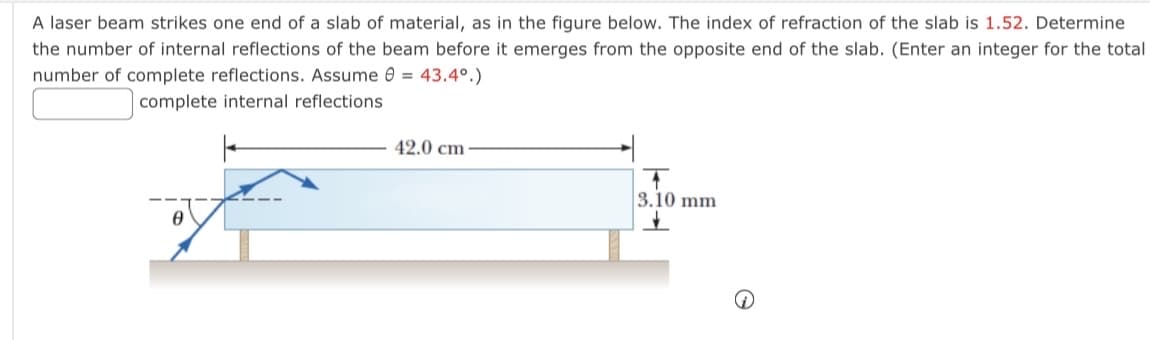 A laser beam strikes one end of a slab of material, as in the figure below. The index of refraction of the slab is 1.52. Determine
the number of internal reflections of the beam before it emerges from the opposite end of the slab. (Enter an integer for the total
number of complete reflections. Assume = 43.4°.)
complete internal reflections
Ꮎ
42.0 cm
T
3.10 mm