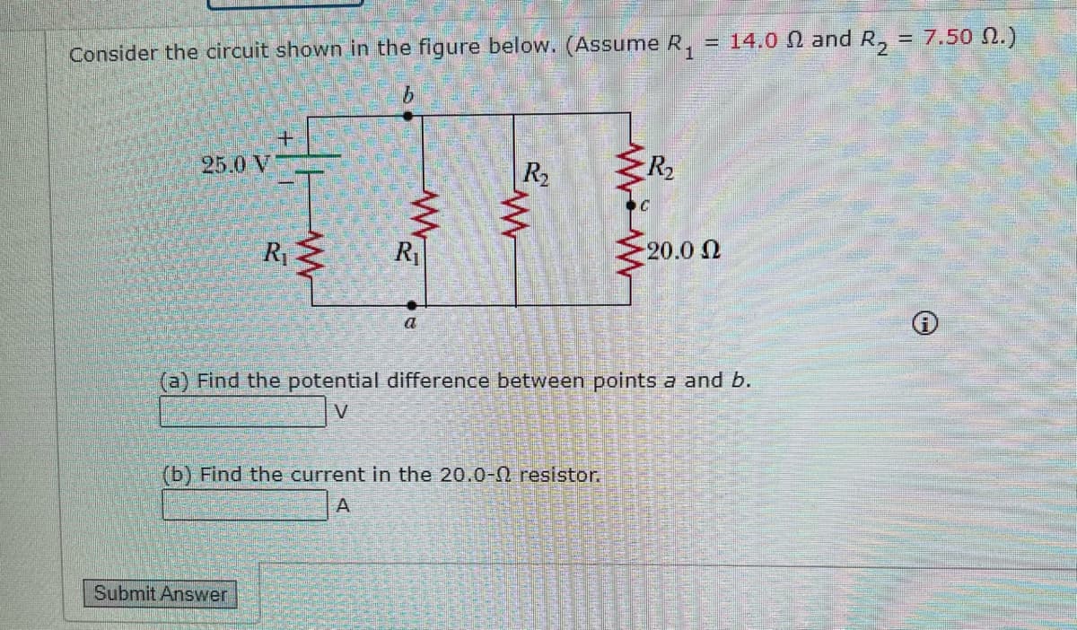 Consider the circuit shown in the figure below. (Assume R₁ = 14.0 and R₂ = 7.50 .)
b
25.0 V
R₁
R₁
Submit Answer
a
R₂
(b) Find the current in the 20.0-0 resistor.
A
R₂
C
(a) Find the potential difference between points a and b.
V
20.0 Ω
℗