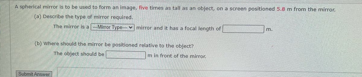 A spherical mirror is to be used to form an image, five times as tall as an object, on a screen positioned 5.8 m from the mirror.
(a) Describe the type of mirror required.
The mirror is a Mirror Type-mirror and it has a focal length of
(b) Where should the mirror be positioned relative to the object?
m.
Submit Answer
The object should be
m in front of the mirror.