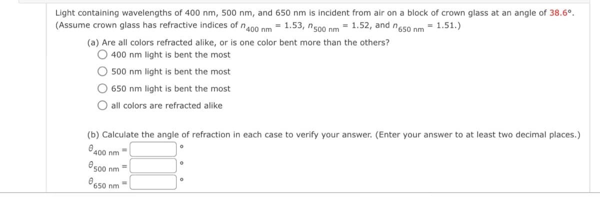 Light containing wavelengths of 400 nm, 500 nm, and 650 nm is incident from air on a block of crown glass at an angle of 38.6°.
(Assume crown glass has refractive indices of n 400 nm = 1.53, n 500 nm = 1.52, and n650 nm = 1.51.)
(a) Are all colors refracted alike, or is one color bent more than the others?
400 nm light is bent the most
500 nm light is bent the most
650 nm light is bent the most
all colors are refracted alike
(b) Calculate the angle of refraction in each case to verify your answer. (Enter your answer to at least two decimal places.)
400 nm
nm
0.500
0650 nm =