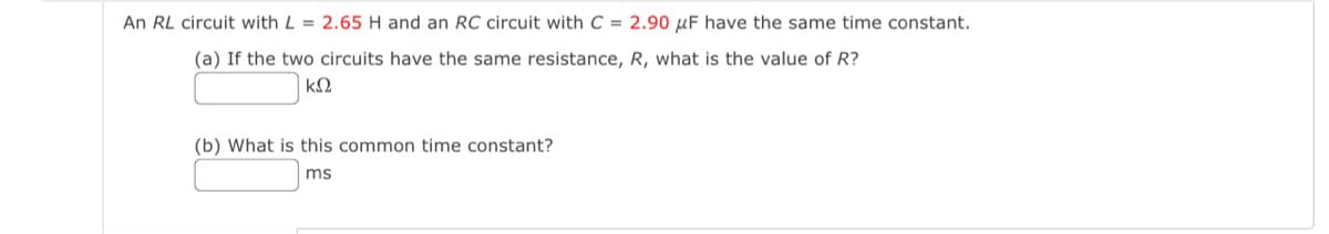 An RL circuit with L = 2.65 H and an RC circuit with C = 2.90 μF have the same time constant.
(a) If the two circuits have the same resistance, R, what is the value of R?
ΚΩ
(b) What is this common time constant?
ms