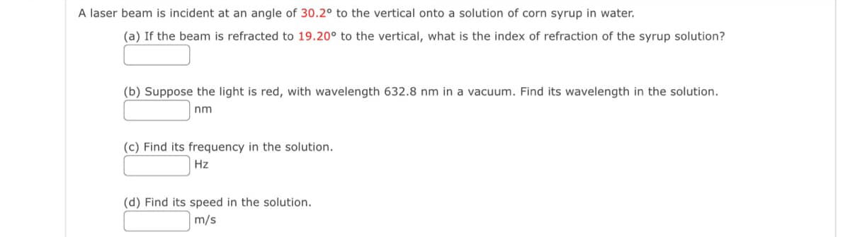 A laser beam is incident at an angle of 30.2° to the vertical onto a solution of corn syrup in water.
(a) If the beam is refracted to 19.20° to the vertical, what is the index of refraction of the syrup solution?
(b) Suppose the light is red, with wavelength 632.8 nm in a vacuum. Find its wavelength in the solution.
nm
(c) Find its frequency in the solution.
Hz
(d) Find its speed in the solution.
m/s