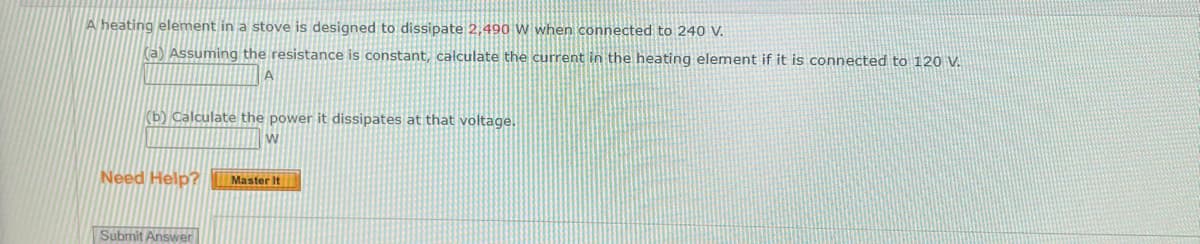 A heating element in a stove is designed to dissipate 2,490 W when connected to 240 V.
(a) Assuming the resistance is constant, calculate the current in the heating element if it is connected to 120 V.
A
(b) Calculate the power it dissipates at that voltage.
W
Need Help? Master It
Submit Answer