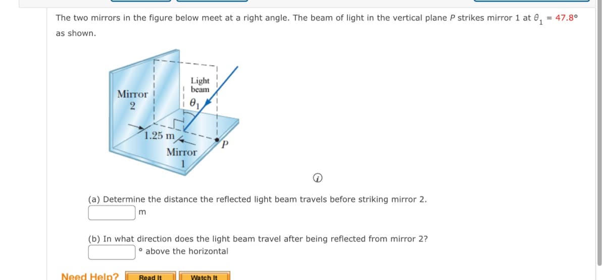 The two mirrors in the figure below meet at a right angle. The beam of light in the vertical plane P strikes mirror 1 at 0₁
as shown.
= 47.8°
Light
beam
Mirror
2
1.25 m
Mirror
1
P
(a) Determine the distance the reflected light beam travels before striking mirror 2.
m
(b) In what direction does the light beam travel after being reflected from mirror 2?
above the horizontal
Need Help?
Read It
Watch It