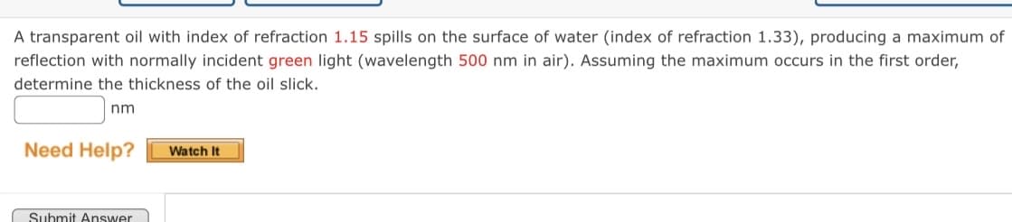 A transparent oil with index of refraction 1.15 spills on the surface of water (index of refraction 1.33), producing a maximum of
reflection with normally incident green light (wavelength 500 nm in air). Assuming the maximum occurs in the first order,
determine the thickness of the oil slick.
nm
Need Help?
Watch It
Submit Answer