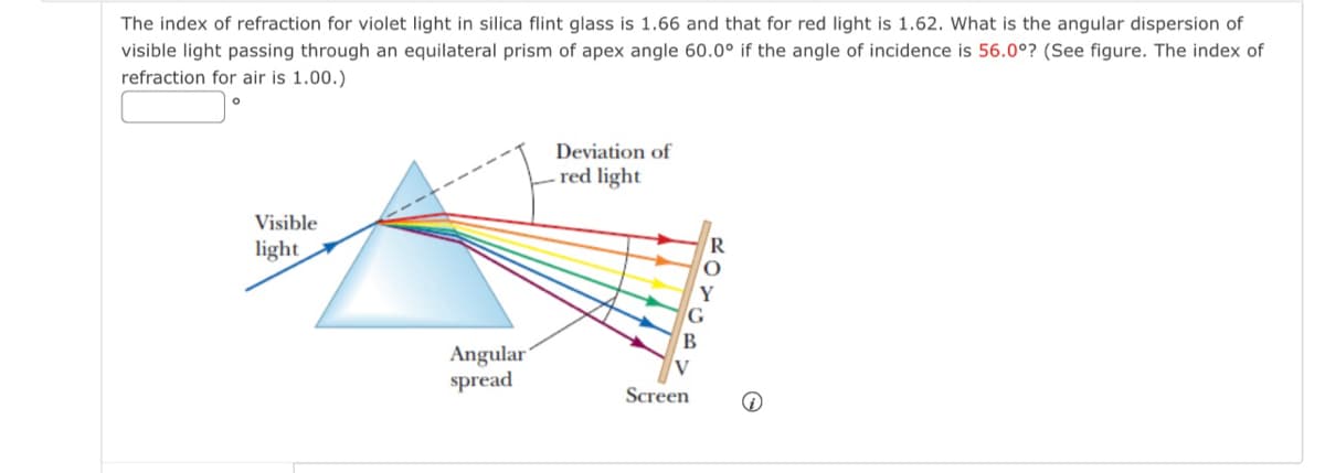 The index of refraction for violet light in silica flint glass is 1.66 and that for red light is 1.62. What is the angular dispersion of
visible light passing through an equilateral prism of apex angle 60.0° if the angle of incidence is 56.0°? (See figure. The index of
refraction for air is 1.00.)
Visible
light
Deviation of
red light
G
B
Angular
spread
Screen
R