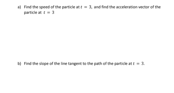 a) Find the speed of the particle at t = 3, and find the acceleration vector of the
particle at t = 3
b) Find the slope of the line tangent to the path of the particle at t = 3.
