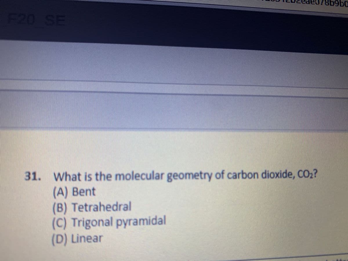 F20 SE
31. What is the molecular geometry of carbon dioxide, CO02?
(A) Bent
(B) Tetrahedral
(C) Trigonal pyramidal
(D) Linear
