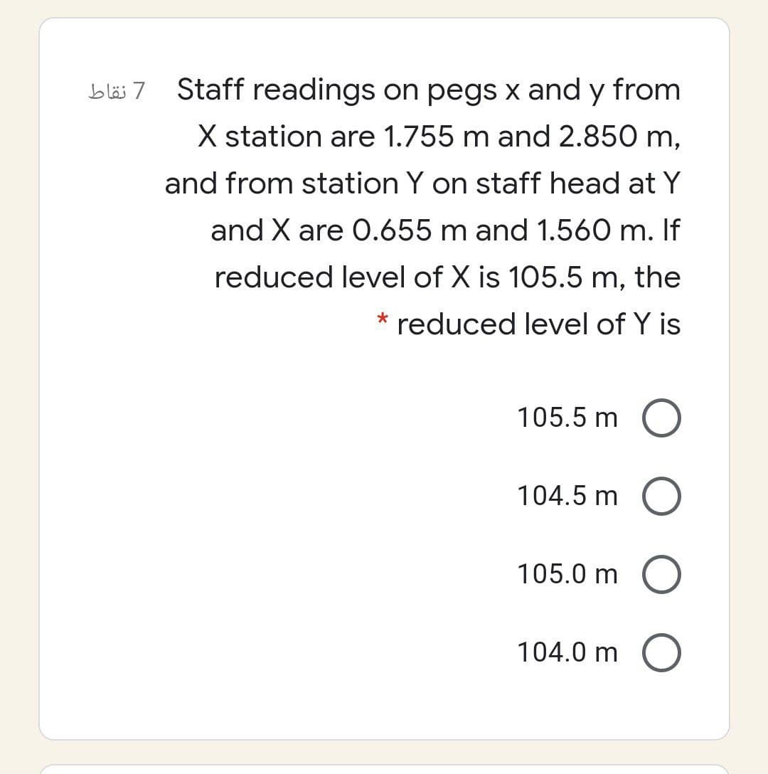 bläs 7
Staff readings on pegs x and y from
X station are 1.755 m and 2.850 m,
and from station Y on staff head at Y
and X are 0.655 m and 1.560 m. If
reduced level of X is 105.5 m, the
* reduced level of Y is
105.5 m
104.5 m
105.0 m
104.0 m
