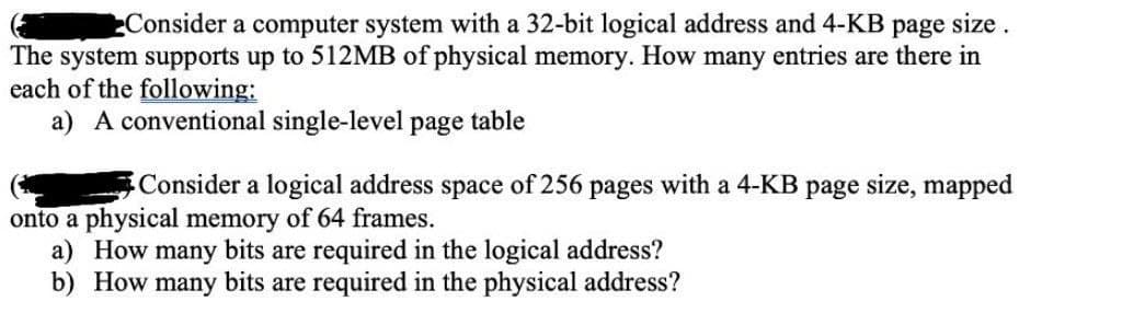 Consider a computer system with a 32-bit logical address and 4-KB page size.
The system supports up to 512MB of physical memory. How many entries are there in
each of the following:
a) A conventional single-level page table
Consider a logical address space of 256 pages with a 4-KB page size, mapped
onto a physical memory of 64 frames.
a) How many bits are required in the logical address?
b) How many bits are required in the physical address?
