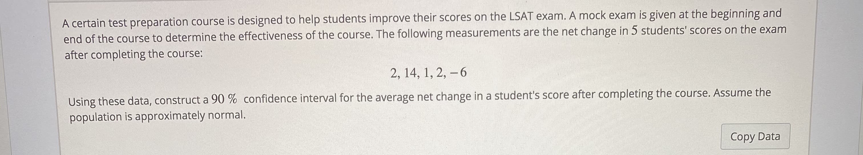 A certain test preparation course is designed to help students improve their scores on the LSAT exam. A mock exam is given at the beginning and
end of the course to determine the effectiveness of the course. The following measurements are the net change in 5 students' scores on the exam
after completing the course:
2, 14, 1, 2, -6
Using these data, construct a 90 % confidence interval for the average net change in a student's score after completing the course. Assume the
population is approximately normal.
Copy Data
