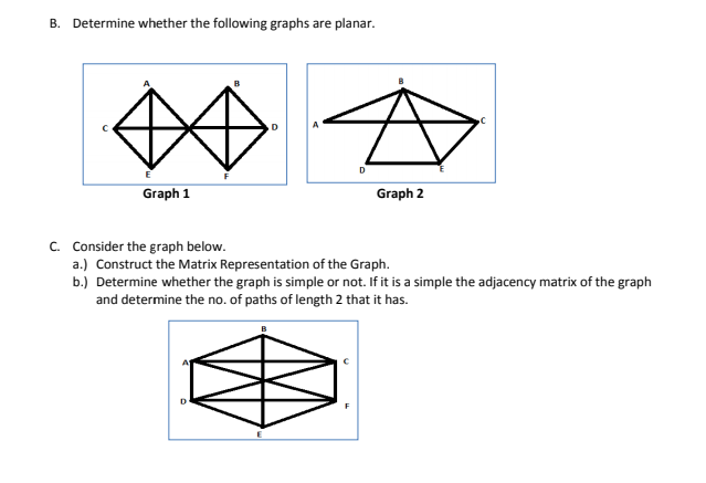 B. Determine whether the following graphs are planar.
Graph 1
Graph 2
C. Consider the graph below.
a.) Construct the Matrix Representation of the Graph.
b.) Determine whether the graph is simple or not. If it is a simple the adjacency matrix of the graph
and determine the no. of paths of length 2 that it has.
D
