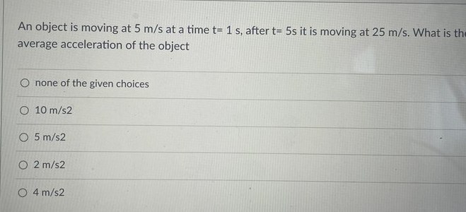 An object is moving at 5 m/s at a time t= 1 s, after t= 5s it is moving at 25 m/s. What is the
average acceleration of the object
O none of the given choices
O 10 m/s2
O 5 m/s2
O 2 m/s2
O 4 m/s2
