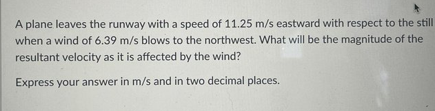 A plane leaves the runway with a speed of 11.25 m/s eastward with respect to the still
when a wind of 6.39 m/s blows to the northwest. What will be the magnitude of the
resultant velocity as it is affected by the wind?
Express your answer in m/s and in two decimal places.
