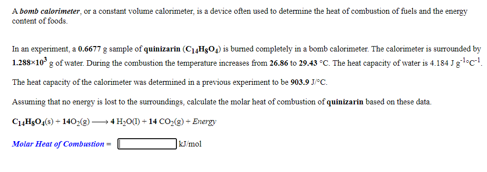 A bomb calorimeter, or a constant volume calorimeter, is a device often used to determine the heat of combustion of fuels and the energy
content of foods.
In an experiment, a 0.6677 g sample of quinizarin (C14H3O4) is burned completely in a bomb calorimeter. The calorimeter is surrounded by
1.288×10° g of water. During the combustion the temperature increases from 26.86 to 29.43 °C. The heat capacity of water is 4.184 J gl°c!.
The heat capacity of the calorimeter was determined in a previous experiment to be 903.9 J/°C.
Assuming that no energy is lost to the surroundings, calculate the molar heat of combustion of quinizarin based on these data.
C1ĄH3O4(s) + 1402(g) → 4 H2O(1) + 14 CO2(g) + Energy
Molar Heat of Combustion =
kJ/mol
