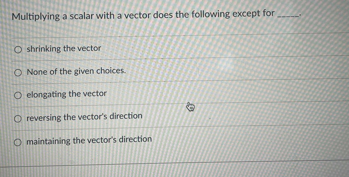 Multiplying a scalar with a vector does the following except for
O shrinking the vector
O None of the given choices.
O elongating the vector
O reversing the vector's direction
O maintaining the vector's direction
