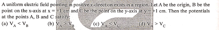 A uniform electric field pointing in positive x direction exists in a region. Let A be the origin, B be the
point on the x-axis at x =1 cm and C be the point on the y-axis at y =+1 cm. Then the potentials
at the points A, B and C satisfy:
(a) VA < VB
(b) V, > VB
(ce) VASV
(d) V> Vc
<V,
